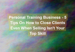 personal training business 5 tips on how to close clients even when selling isnt your top skill