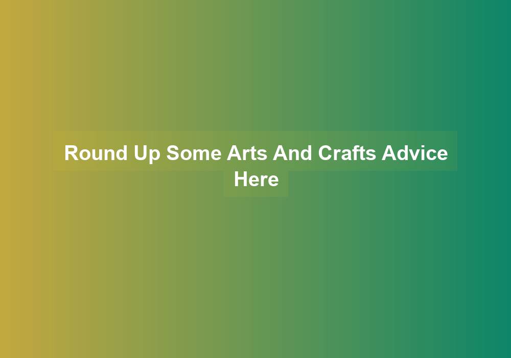 Round Up Some Arts And Crafts Advice Here - crafts