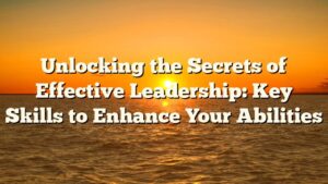 Unlocking the Secrets of Effective Leadership: Key Skills to Enhance Your Abilities