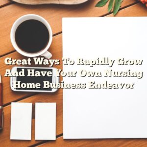 Great Ways To Rapidly Grow And Have Your Own Nursing Home Business Endeavor