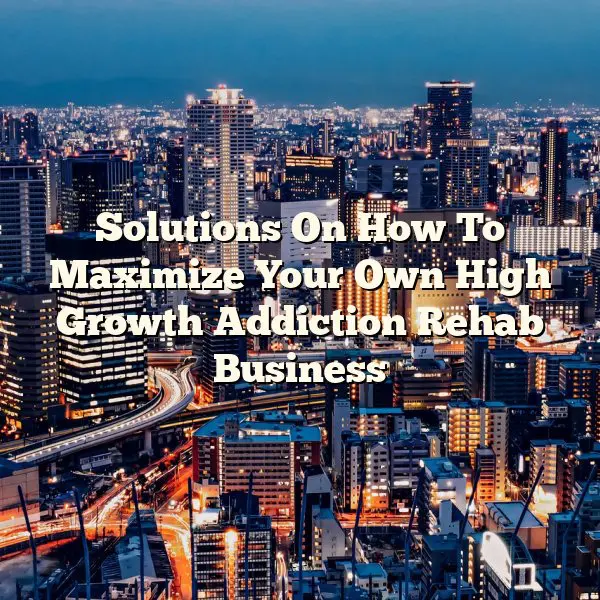 Solutions On How To Maximize Your Own High Growth Addiction Rehab Business