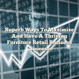 Superb Ways To Maximize And Have A Thriving Furniture Retail Business Success