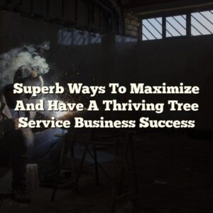 Superb Ways To Maximize And Have A Thriving Tree Service Business Success
