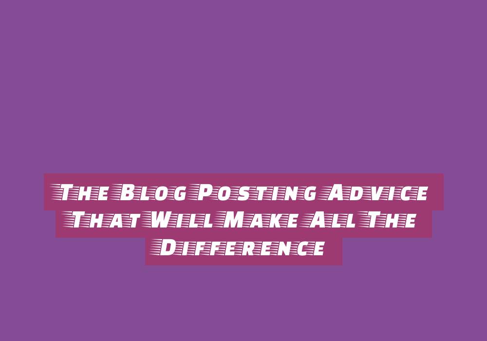 The Blog Posting Advice That Will Make All The Difference